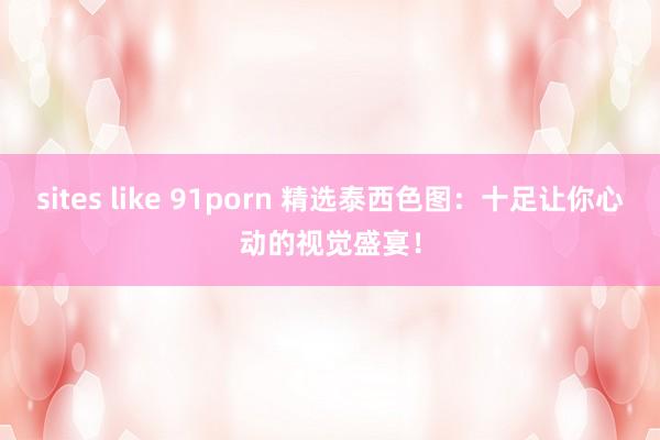 sites like 91porn 精选泰西色图：十足让你心动的视觉盛宴！