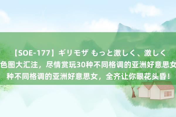 【SOE-177】ギリモザ もっと激しく、激しく突いて Ami 火辣亚洲色图大汇注，尽情赏玩30种不同格调的亚洲好意思女，全齐让你眼花头昏！