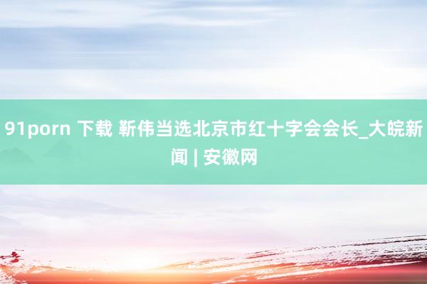 91porn 下载 靳伟当选北京市红十字会会长_大皖新闻 | 安徽网