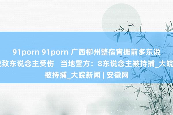 91porn 91porn 广西柳州整宿宵摊前多东说念主打架宣战致东说念主受伤   当地警方：8东说念主被持捕_大皖新闻 | 安徽网