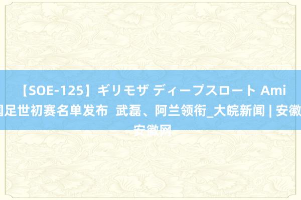 【SOE-125】ギリモザ ディープスロート Ami 国足世初赛名单发布  武磊、阿兰领衔_大皖新闻 | 安徽网