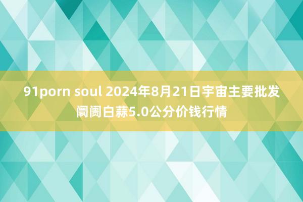 91porn soul 2024年8月21日宇宙主要批发阛阓白蒜5.0公分价钱行情