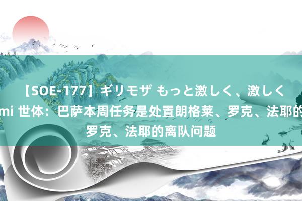 【SOE-177】ギリモザ もっと激しく、激しく突いて Ami 世体：巴萨本周任务是处置朗格莱、罗克、法耶的离队问题