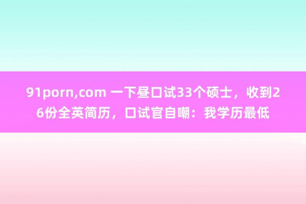 91porn，com 一下昼口试33个硕士，收到26份全英简历，口试官自嘲：我学历最低