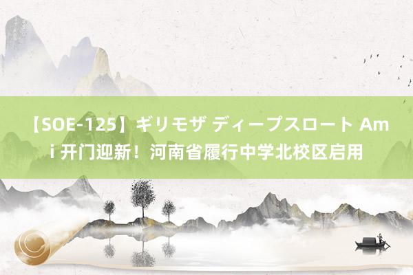 【SOE-125】ギリモザ ディープスロート Ami 开门迎新！河南省履行中学北校区启用