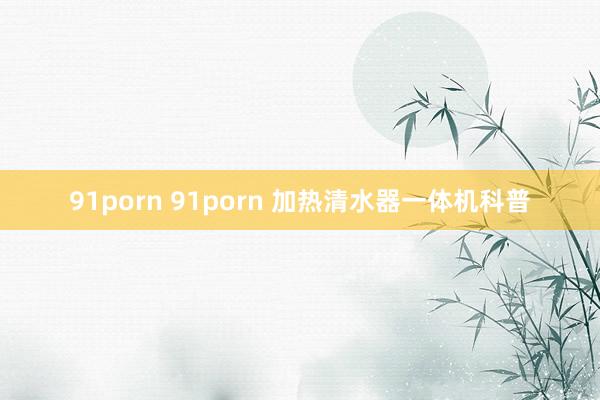 91porn 91porn 加热清水器一体机科普
