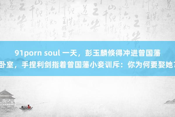 91porn soul 一天，彭玉麟倏得冲进曾国藩卧室，手捏利剑指着曾国藩小妾训斥：你为何要娶她？