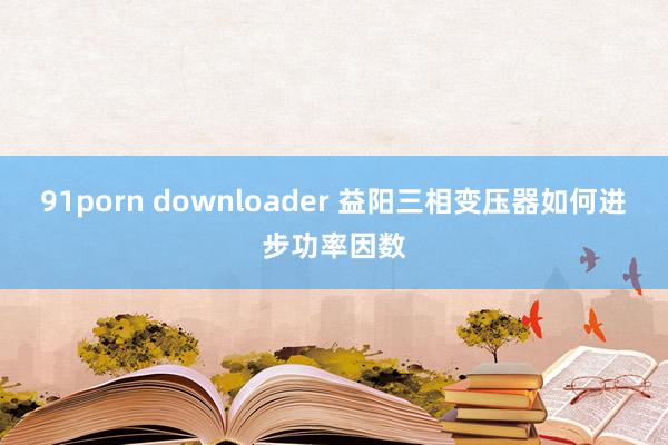 91porn downloader 益阳三相变压器如何进步功率因数