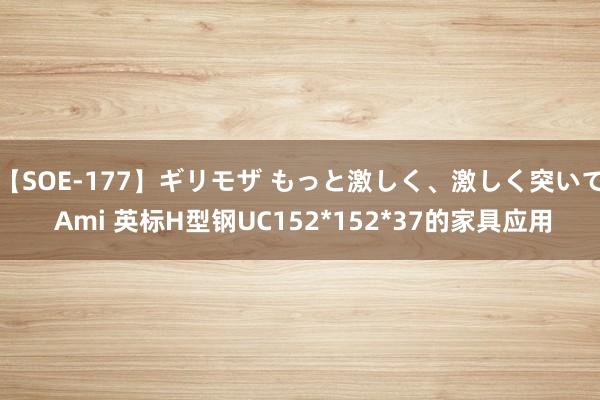 【SOE-177】ギリモザ もっと激しく、激しく突いて Ami 英标H型钢UC152*152*37的家具应用