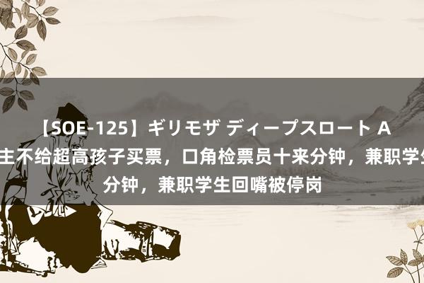 【SOE-125】ギリモザ ディープスロート Ami 老东说念主不给超高孩子买票，口角检票员十来分钟，兼职学生回嘴被停岗