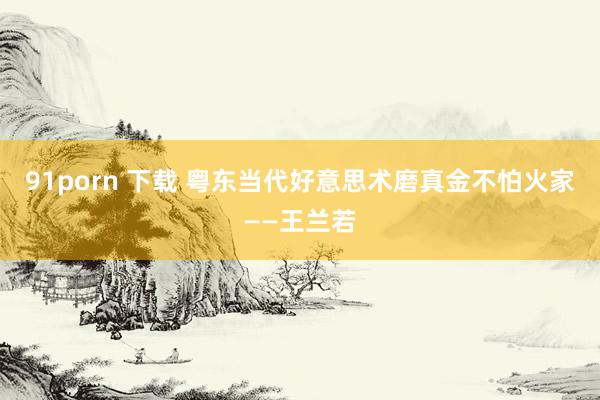 91porn 下载 粤东当代好意思术磨真金不怕火家——王兰若