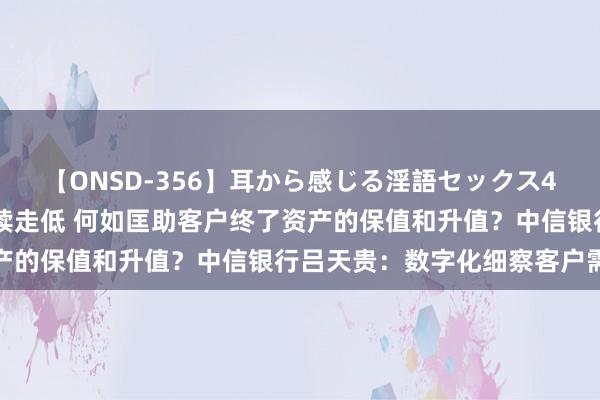 【ONSD-356】耳から感じる淫語セックス4時間 各样资产收益率抓续走低 何如匡助客户终了资产的保值和升值？中信银行吕天贵：数字化细察客户需求