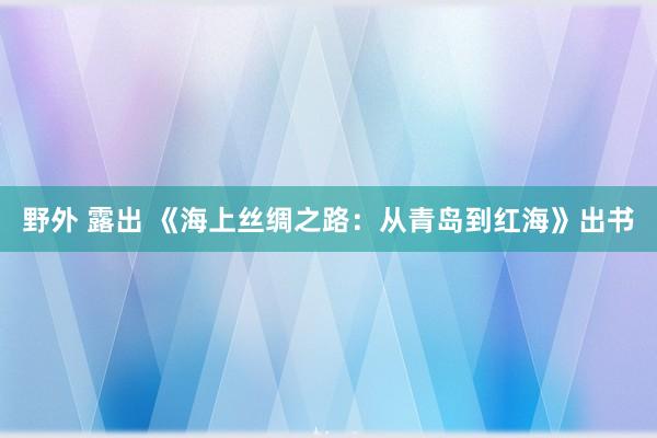 野外 露出 《海上丝绸之路：从青岛到红海》出书