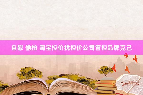自慰 偷拍 淘宝控价找控价公司管控品牌克己