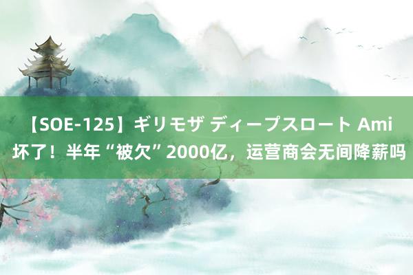 【SOE-125】ギリモザ ディープスロート Ami 坏了！半年“被欠”2000亿，运营商会无间降薪吗