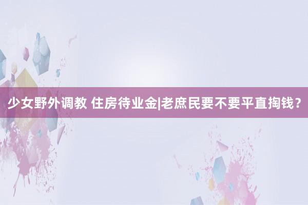 少女野外调教 住房待业金|老庶民要不要平直掏钱?