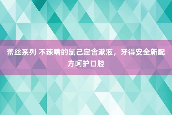 蕾丝系列 不辣嘴的氯己定含漱液，牙得安全新配方呵护口腔