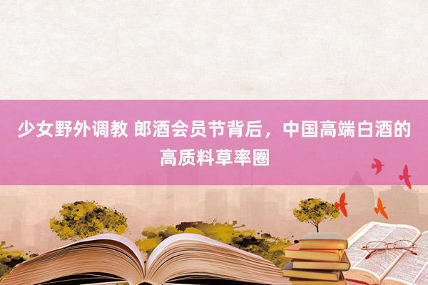 少女野外调教 郎酒会员节背后，中国高端白酒的高质料草率圈
