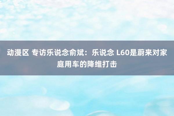 动漫区 专访乐说念俞斌：乐说念 L60是蔚来对家庭用车的降维打击