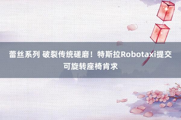 蕾丝系列 破裂传统磋磨！特斯拉Robotaxi提交可旋转座椅肯求