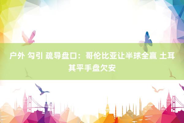 户外 勾引 疏导盘口:哥伦比亚让半球全赢 土耳其平手盘欠安