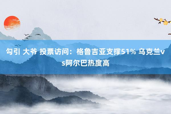 勾引 大爷 投票访问：格鲁吉亚支撑51% 乌克兰vs阿尔巴热度高