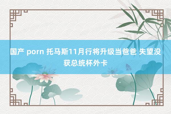 国产 porn 托马斯11月行将升级当爸爸 失望没获总统杯外卡
