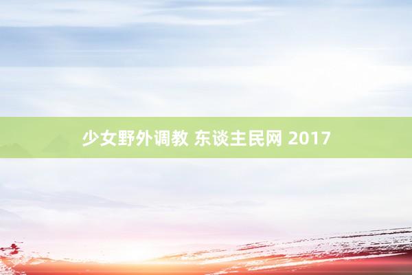 少女野外调教 东谈主民网 2017