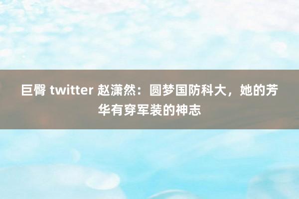 巨臀 twitter 赵潇然：圆梦国防科大，她的芳华有穿军装的神志
