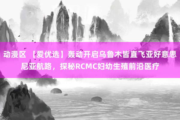 动漫区 【爱优选】轰动开启乌鲁木皆直飞亚好意思尼亚航路，探秘RCMC妇幼生殖前沿医疗