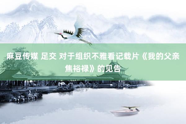 麻豆传媒 足交 对于组织不雅看记载片《我的父亲焦裕禄》的见告