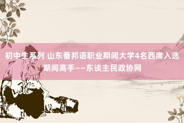 初中生系列 山东番邦语职业期间大学4名西席入选期间高手——东谈主民政协网