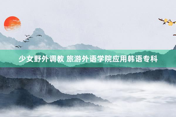 少女野外调教 旅游外语学院应用韩语专科