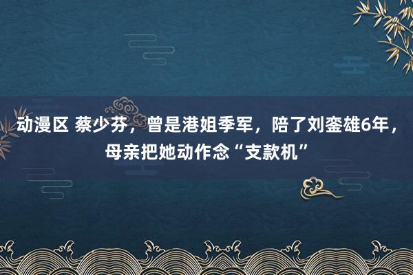 动漫区 蔡少芬，曾是港姐季军，陪了刘銮雄6年，母亲把她动作念“支款机”