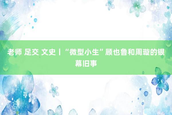 老师 足交 文史丨“微型小生”顾也鲁和周璇的银幕旧事