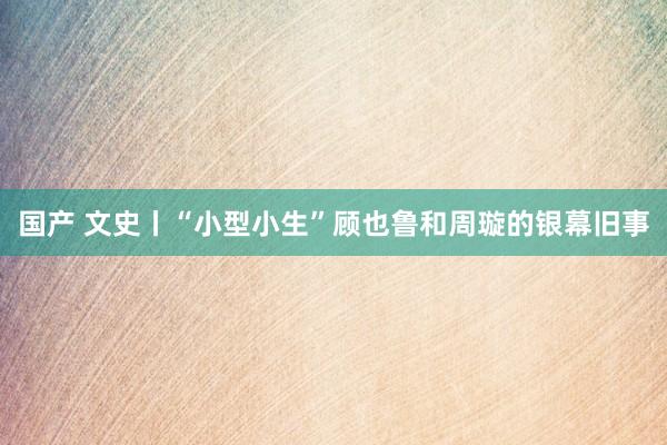 国产 文史丨“小型小生”顾也鲁和周璇的银幕旧事