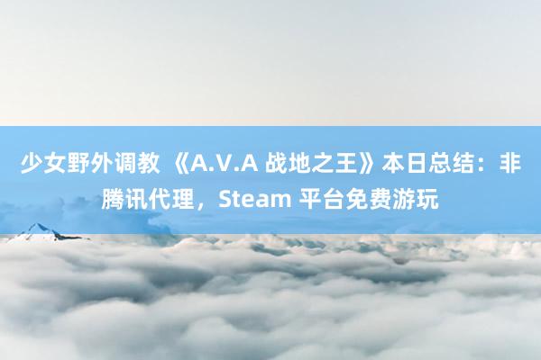 少女野外调教 《A.V.A 战地之王》本日总结：非腾讯代理，Steam 平台免费游玩