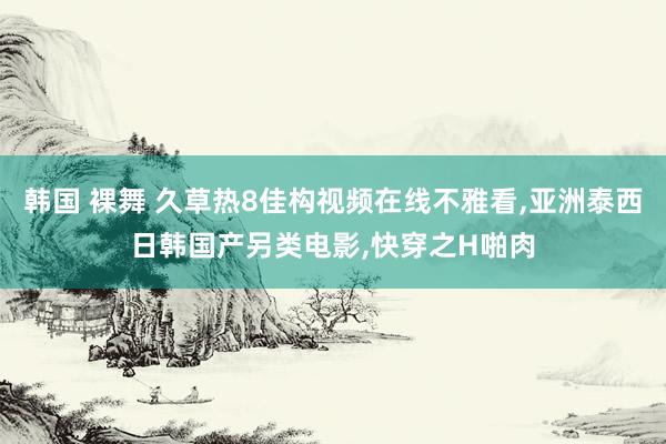 韩国 裸舞 久草热8佳构视频在线不雅看，亚洲泰西日韩国产另类电影，快穿之H啪肉