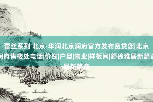 蕾丝系列 北京·华润北京润府官方发布宽贷您|北京润府售楼处电话|价钱|户型|物业|样板间|舒徐雅居新篇章