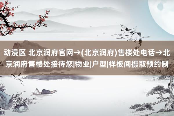 动漫区 北京润府官网→(北京润府)售楼处电话→北京润府售楼处接待您|物业|户型|样板间摄取预约制