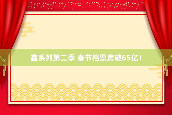 鑫系列第二季 春节档票房破65亿！