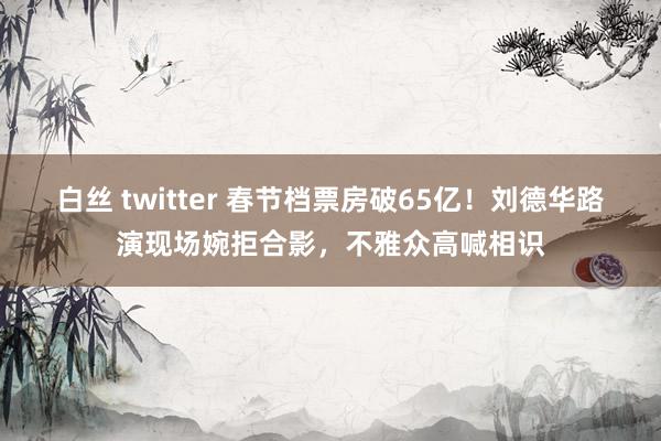 白丝 twitter 春节档票房破65亿！刘德华路演现场婉拒合影，不雅众高喊相识
