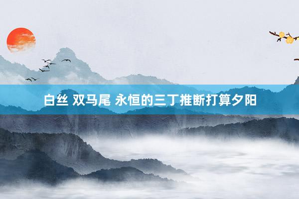 白丝 双马尾 永恒的三丁推断打算夕阳