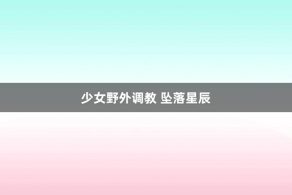 少女野外调教 坠落星辰
