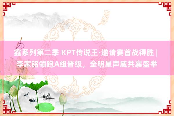 鑫系列第二季 KPT传说王·邀请赛首战得胜 | 李家铭领跑A组晋级，全明星声威共襄盛举