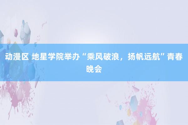 动漫区 地星学院举办“乘风破浪，扬帆远航”青春晚会