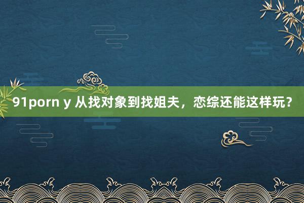 91porn y 从找对象到找姐夫，恋综还能这样玩？