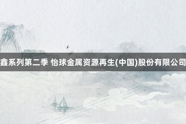 鑫系列第二季 怡球金属资源再生(中国)股份有限公司