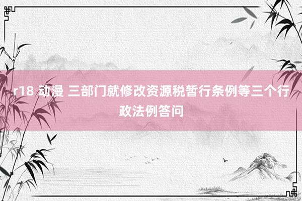 r18 动漫 三部门就修改资源税暂行条例等三个行政法例答问