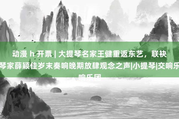 动漫 h 开票 | 大提琴名家王健重返东艺，联袂钢琴家薛颖佳岁末奏响晚期放肆观念之声|小提琴|交响乐团